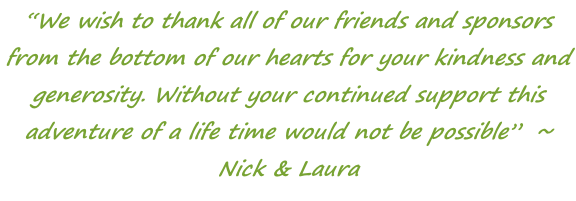 “We wish to thank all of our friends and sponsors from the bottom of our hearts for your kindness and generosity. Without your continued support this adventure of a life time would not be possible”  ~ Nick & Laura